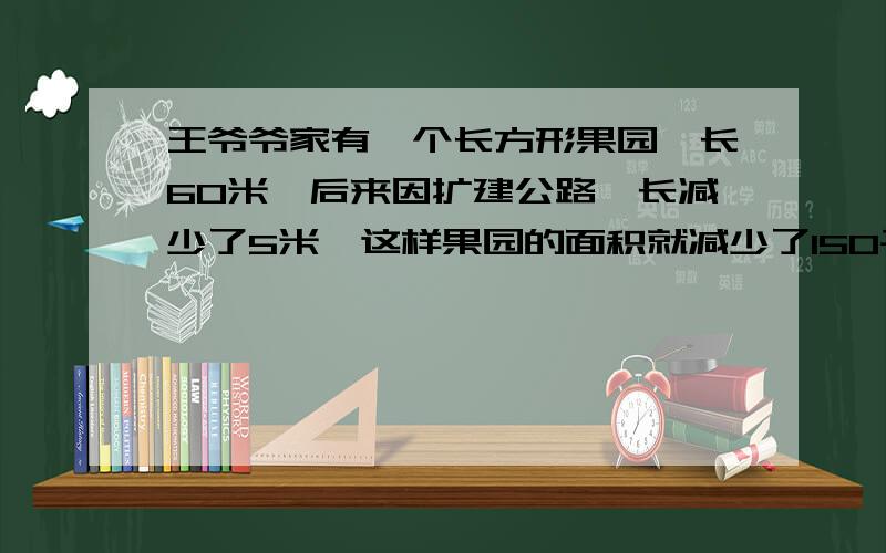 王爷爷家有一个长方形果园,长60米,后来因扩建公路,长减少了5米,这样果园的面积就减少了150平方米,原来果园的面积是多少平方米?