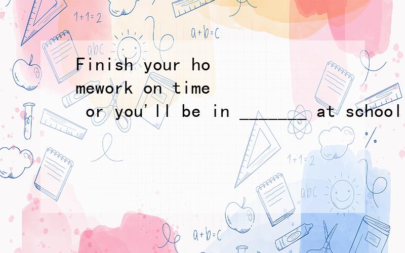 Finish your homework on time or you'll be in _______ at school 填空