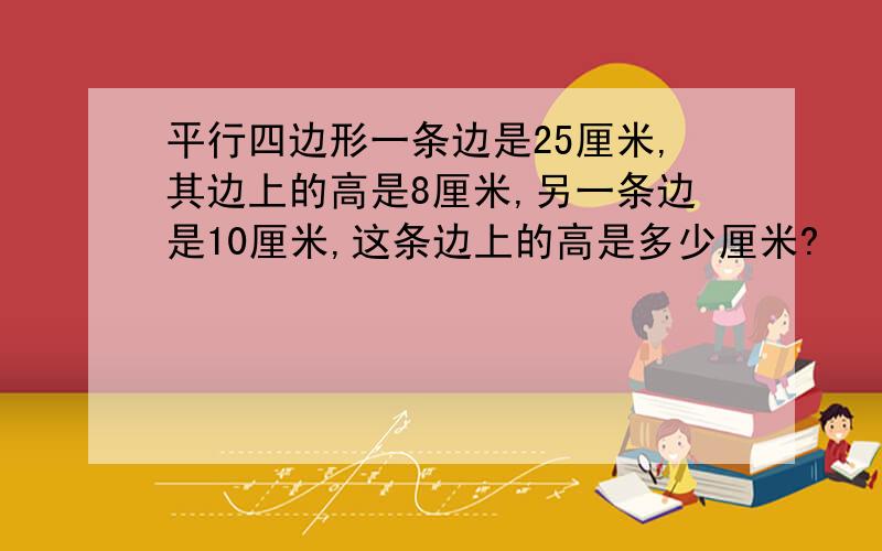 平行四边形一条边是25厘米,其边上的高是8厘米,另一条边是10厘米,这条边上的高是多少厘米?