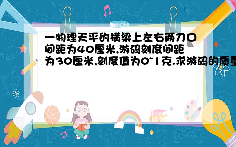 一物理天平的横梁上左右两刀口间距为40厘米,游码刻度间距为30厘米,刻度值为0~1克.求游码的质量.设游码的质量为m,当游码放在“0”刻度时,左、右两盘都是空的mg*15=M当游码放在右侧最大刻度