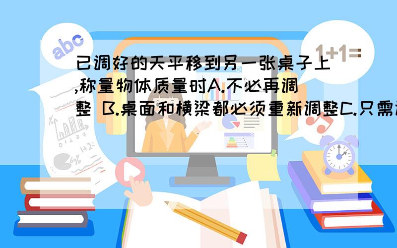 已调好的天平移到另一张桌子上,称量物体质量时A.不必再调整 B.桌面和横梁都必须重新调整C.只需调整桌面水平 D.只需调整横梁平衡