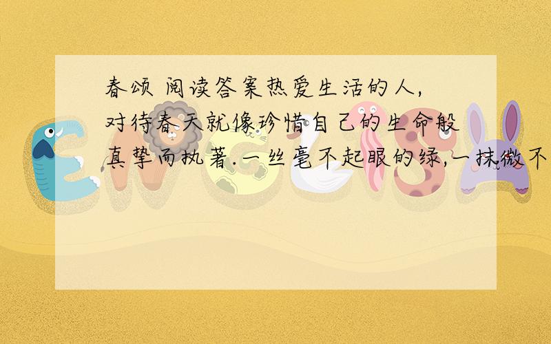 春颂 阅读答案热爱生活的人,对待春天就像珍惜自己的生命般真挚而执著.一丝毫不起眼的绿,一抹微不足道的