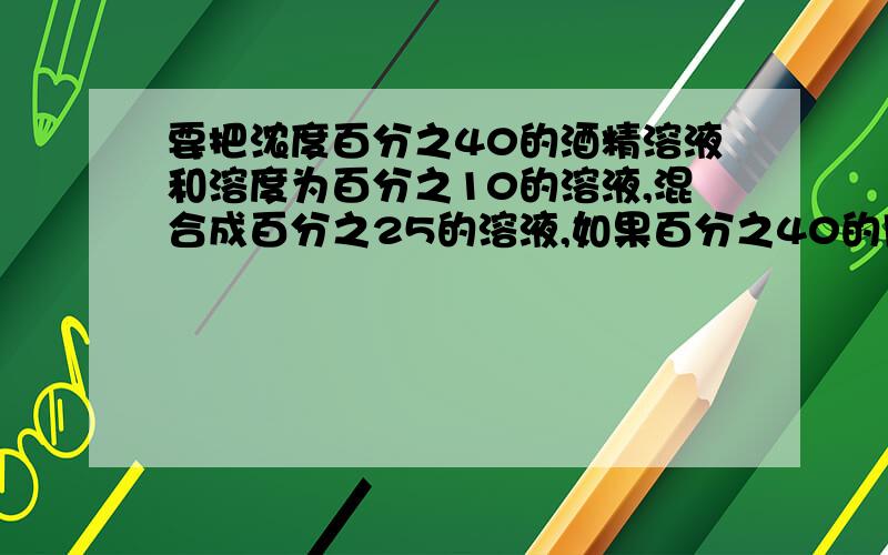 要把浓度百分之40的酒精溶液和溶度为百分之10的溶液,混合成百分之25的溶液,如果百分之40的用2千克,百分之10的酒精用了多少千克?