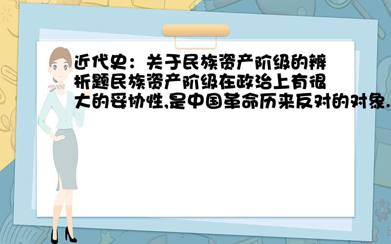 近代史：关于民族资产阶级的辨析题民族资产阶级在政治上有很大的妥协性,是中国革命历来反对的对象.