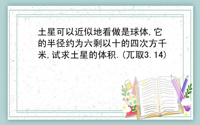 土星可以近似地看做是球体,它的半径约为六剩以十的四次方千米,试求土星的体积.(兀取3.14)