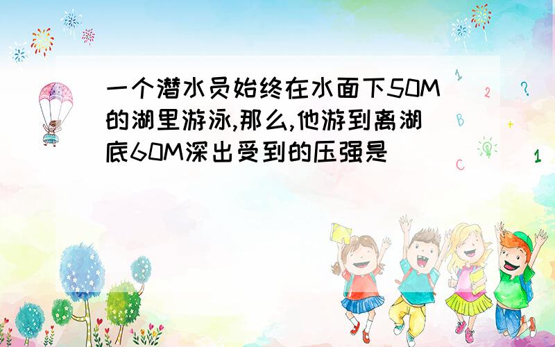 一个潜水员始终在水面下50M的湖里游泳,那么,他游到离湖底60M深出受到的压强是