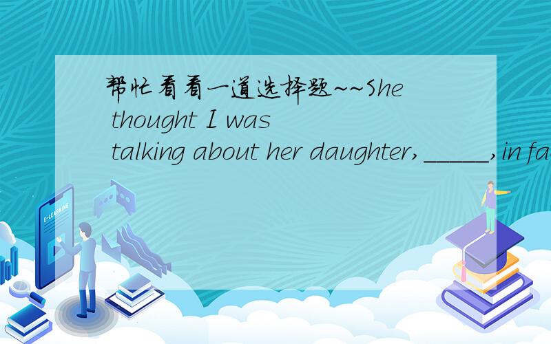 帮忙看看一道选择题~~She thought I was talking about her daughter,_____,in fact,I was talking about my daughter.A whomB whereC which D while这里选D,可while在这里是什么意思?什么用法?为什么which不对?