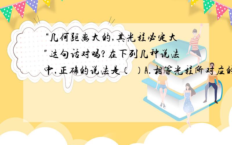 “几何距离大的,其光程必定大”这句话对吗?在下列几种说法中,正确的说法是（ ）A.相等光程所对应的几何路程一定相等 B.光行进相同的光程,时间必定相等C.几何距离大的,其光程必定大； D.