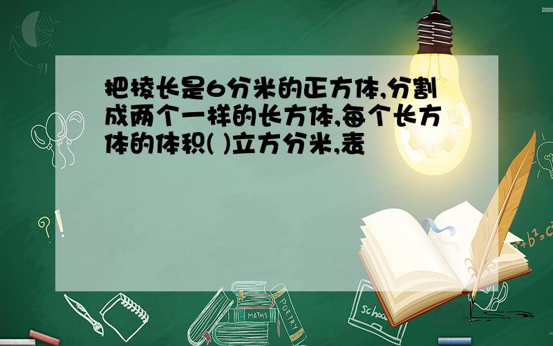 把棱长是6分米的正方体,分割成两个一样的长方体,每个长方体的体积( )立方分米,表