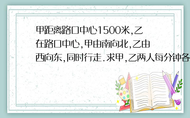 甲距离路口中心1500米,乙在路口中心,甲由南向北,乙由西向东,同时行走.求甲,乙两人每分钟各行多少米甲尚未走到路口,两人离路口中心的距离相等;又走了45分钟,两人离路口的距离又相等.