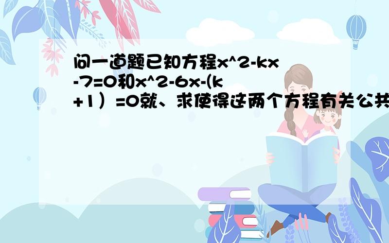 问一道题已知方程x^2-kx-7=0和x^2-6x-(k+1）=0就、求使得这两个方程有关公共根的求使得这两个方程有关公共根的所有解