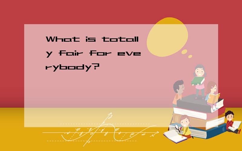What is totally fair for everybody?