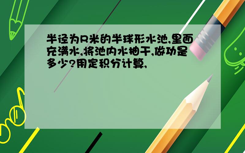 半径为R米的半球形水池,里面充满水,将池内水抽干,做功是多少?用定积分计算,