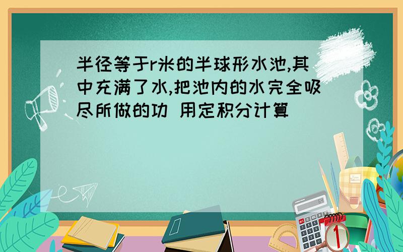 半径等于r米的半球形水池,其中充满了水,把池内的水完全吸尽所做的功 用定积分计算