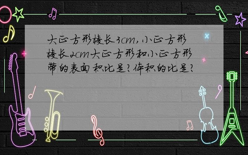 大正方形棱长3cm,小正方形棱长2cm大正方形和小正方形带的表面积比是?体积的比是?