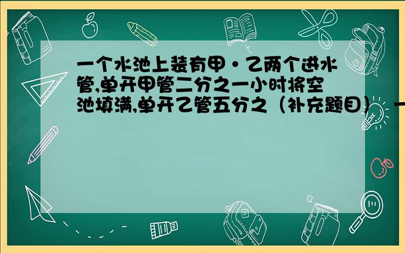 一个水池上装有甲·乙两个进水管,单开甲管二分之一小时将空池填满,单开乙管五分之（补充题目）  一小时将池注满,两管同时打看,几小时可以注满空池?