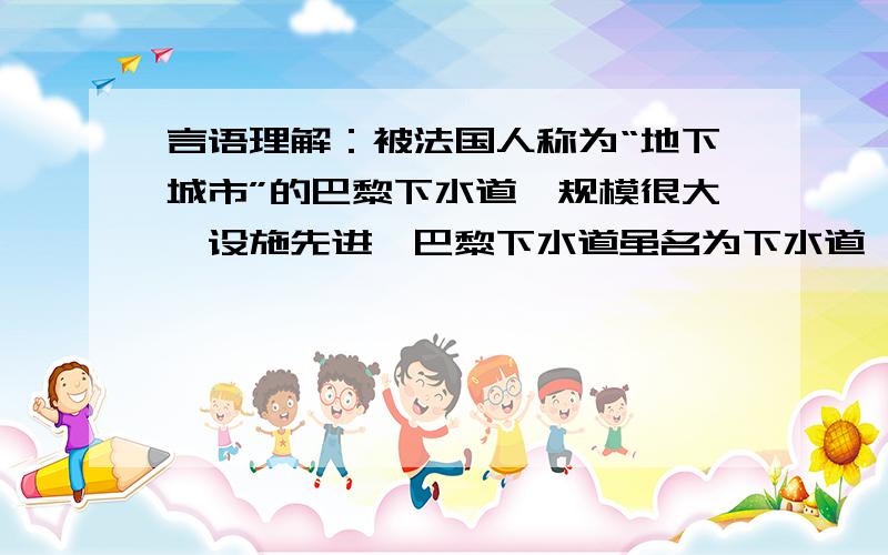 言语理解：被法国人称为“地下城市”的巴黎下水道,规模很大,设施先进,巴黎下水道虽名为下水道,但还具有其他各种功能.下水道底部为水渠,上部有各种管道,管道总长度为2100公里.现在,下水