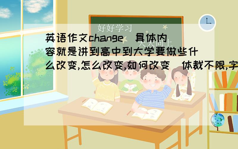 英语作文change(具体内容就是讲到高中到大学要做些什么改变,怎么改变,如何改变）体裁不限,字数一百以上,