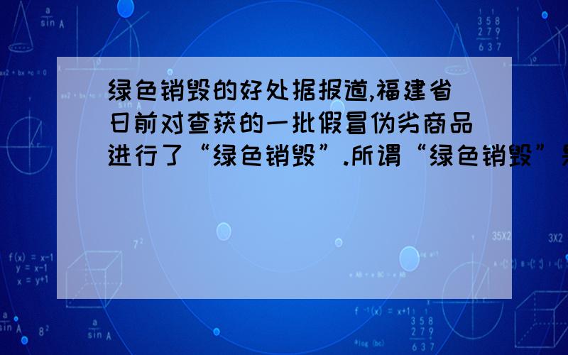 绿色销毁的好处据报道,福建省日前对查获的一批假冒伪劣商品进行了“绿色销毁”.所谓“绿色销毁”是指改变以往对假冒伪劣商品泼上汽油焚烧的做法,而代之以辗压、化浆、回收再利用的