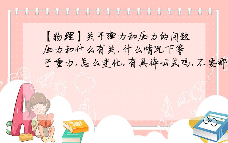 【物理】关于弹力和压力的问题压力和什么有关,什么情况下等于重力,怎么变化,有具体公式吗,不要那个f=ps那个,还有什么叫正压力和负压力,弹力和什么有关（不是弹簧那个f=kx）,假如没有形