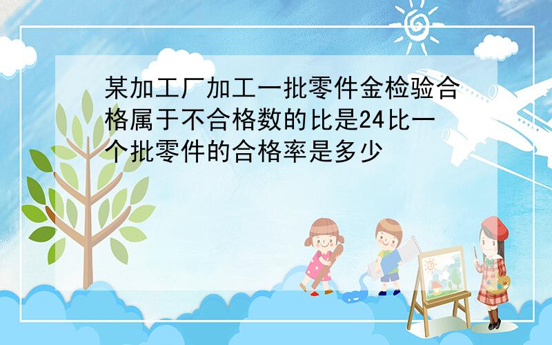 某加工厂加工一批零件金检验合格属于不合格数的比是24比一个批零件的合格率是多少