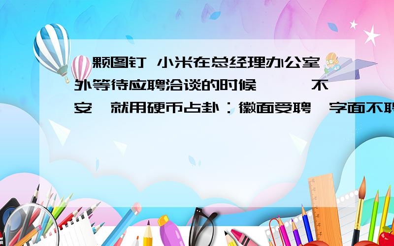 一颗图钉 小米在总经理办公室外等待应聘洽谈的时候,忐忑不安,就用硬币占卦：徽面受聘,字面不聘.三次都是抛的徽面.小米心存一份侥幸和欣慰.轮到小米谈了,阴差阳错,小米一走进总经理办