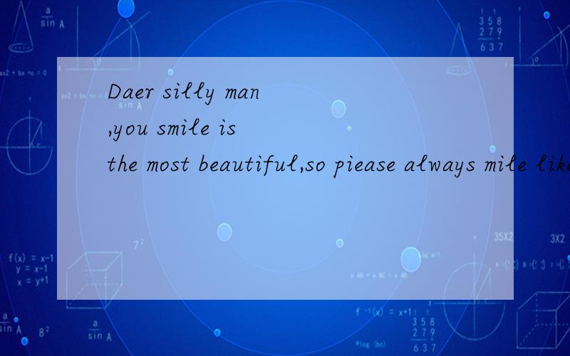 Daer silly man,you smile is the most beautiful,so piease always mile like a sunflower,you should quarrel wiht him.someti mes sad,unknown in the heavt sad.you sad is my ray of hope.for fear that you will see myheart,so l held my breath and bit his lip