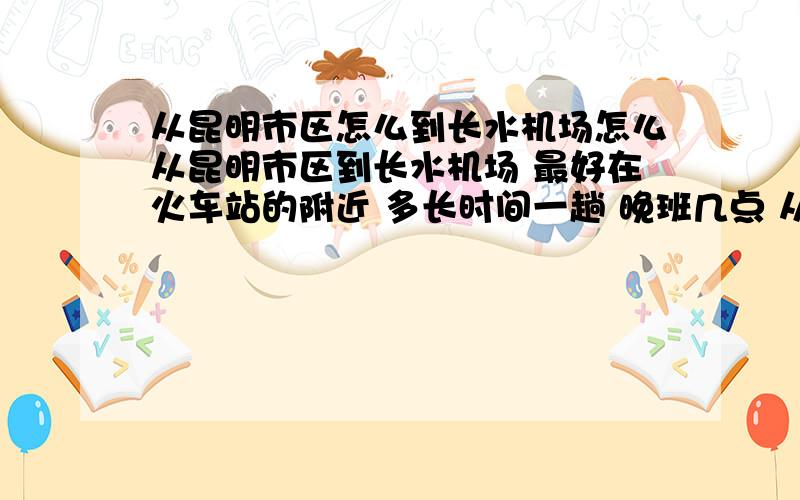 从昆明市区怎么到长水机场怎么从昆明市区到长水机场 最好在火车站的附近 多长时间一趟 晚班几点 从市区做到那边要多长时间 我是晚上9点多的飞机