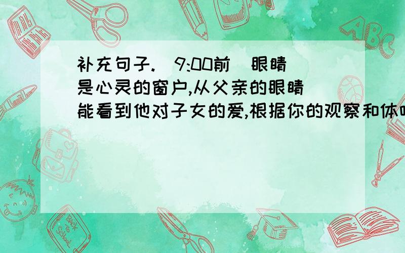 补充句子.(9:00前)眼睛是心灵的窗户,从父亲的眼睛裏能看到他对子女的爱,根据你的观察和体味,完成下列各题.当看到我快乐的时候,父亲的眼睛是( )当看到我困惑的时候,父亲的眼睛是( )当看到