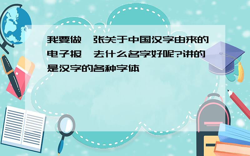 我要做一张关于中国汉字由来的电子报,去什么名字好呢?讲的是汉字的各种字体