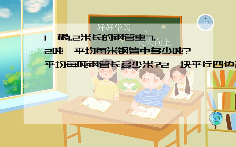 1一根1.2米长的钢管重7.2吨,平均每米钢管中多少吨?平均每吨钢管长多少米?2一块平行四边形麦田,底是600米,高是300米,他的面积是多少公顷?如果每公顷收小麦6000千克,这块麦田能收到100吨小麦