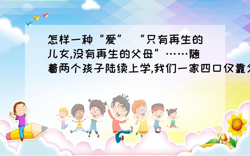 怎样一种“爱” “只有再生的儿女,没有再生的父母”……随着两个孩子陆续上学,我们一家四口仅靠父亲每月怎样一种“爱”“只有再生的儿女，没有再生的父母”……随着两个孩子陆续上