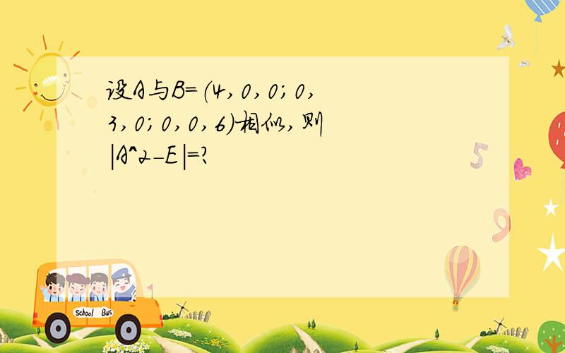 设A与B=（4,0,0；0,3,0；0,0,6）相似,则|A^2-E|=?