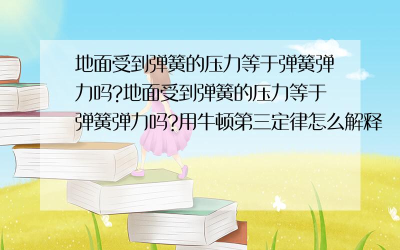 地面受到弹簧的压力等于弹簧弹力吗?地面受到弹簧的压力等于弹簧弹力吗?用牛顿第三定律怎么解释