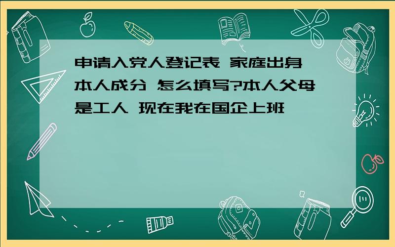 申请入党人登记表 家庭出身 本人成分 怎么填写?本人父母是工人 现在我在国企上班