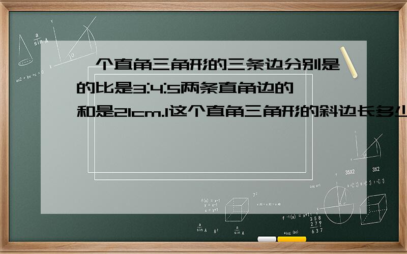 一个直角三角形的三条边分别是的比是3:4:5两条直角边的和是21cm.1这个直角三角形的斜边长多少厘米?2你能求出这个三角形斜边上的高吗?