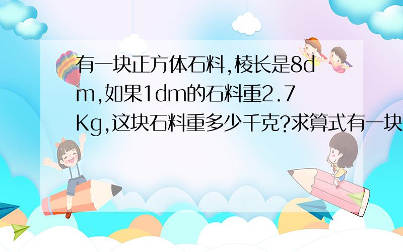 有一块正方体石料,棱长是8dm,如果1dm的石料重2.7Kg,这块石料重多少千克?求算式有一块正方体石料,棱长是8dm,如果1dm的石料重2.7Kg,这块石料重多少千克?求算式