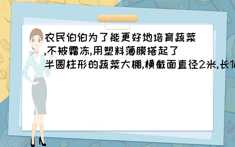 农民伯伯为了能更好地培育蔬菜,不被霜冻,用塑料薄膜搭起了半圆柱形的蔬菜大棚,横截面直径2米,长10米.