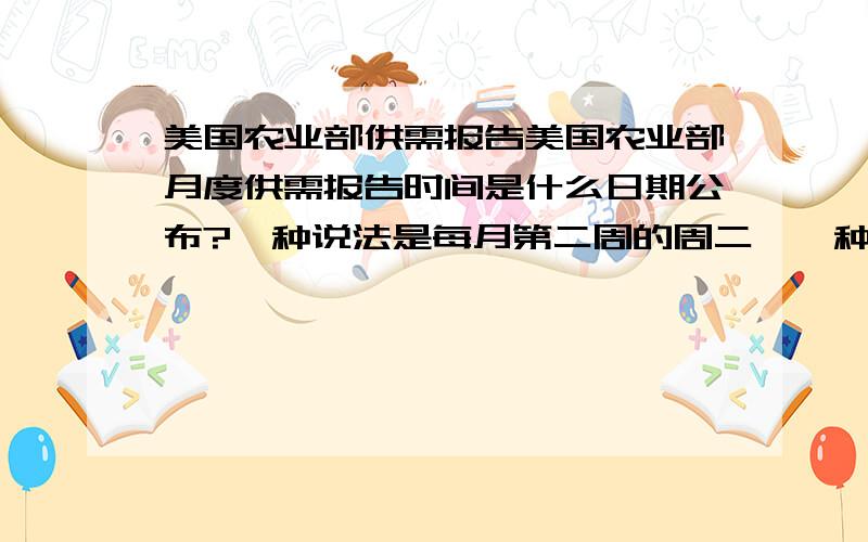 美国农业部供需报告美国农业部月度供需报告时间是什么日期公布?一种说法是每月第二周的周二、一种说法是每月12号,此问题登了好多期了,怎么一直没有人回答、难道中国就没有人知道?