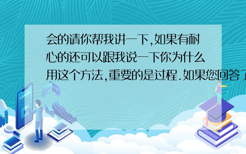 会的请你帮我讲一下,如果有耐心的还可以跟我说一下你为什么用这个方法,重要的是过程.如果您回答了,那我谢谢您的回答!