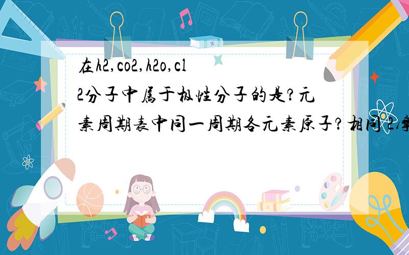 在h2,co2,h2o,cl2分子中属于极性分子的是?元素周期表中同一周期各元素原子?相同 2摩尔h2含有?个氢分子