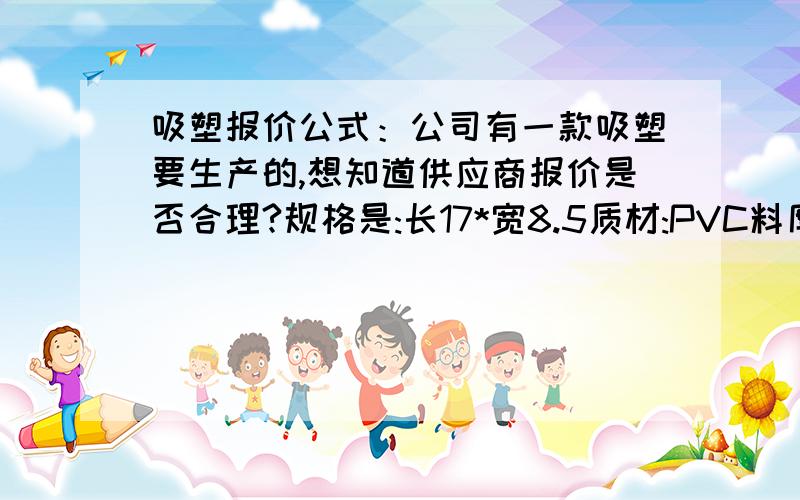 吸塑报价公式：公司有一款吸塑要生产的,想知道供应商报价是否合理?规格是:长17*宽8.5质材:PVC料厚:0.35数量:50000左右打样费要多少钱,开模费是多少钱左右?现在他们报的是0.28元