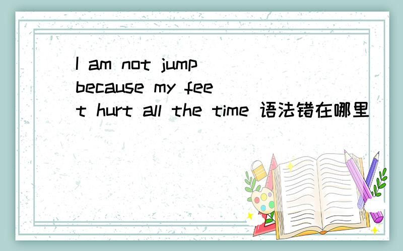 I am not jump because my feet hurt all the time 语法错在哪里