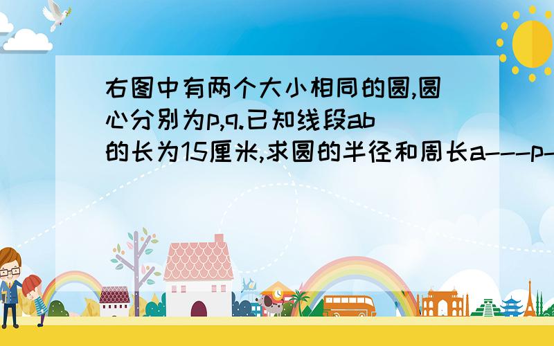 右图中有两个大小相同的圆,圆心分别为p,q.已知线段ab的长为15厘米,求圆的半径和周长a---p----q----b p,q分别是两个圆的圆心,然后外面的圆你们自己画