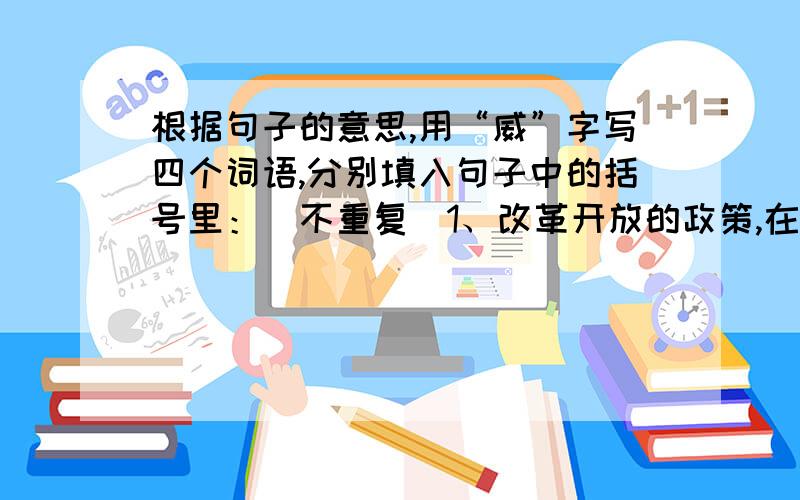 根据句子的意思,用“威”字写四个词语,分别填入句子中的括号里：（不重复）1、改革开放的政策,在发展生产中发挥着巨大的（ ）2、他在文学界享有很高的（ ）