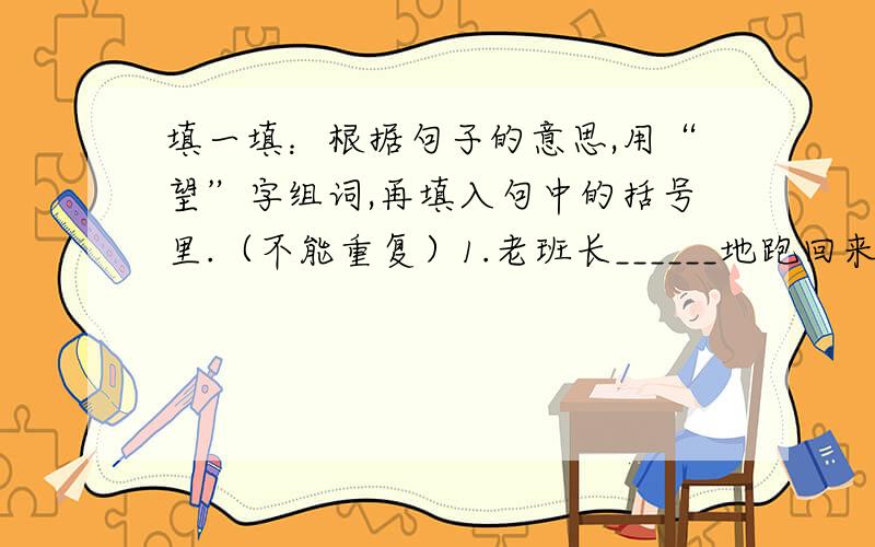 填一填：根据句子的意思,用“望”字组词,再填入句中的括号里.（不能重复）1.老班长______地跑回来,取出一根缝线针,烧红了,变成个钓鱼钩.2.五位壮士屹立在狼牙山顶峰,______着群众和部队主