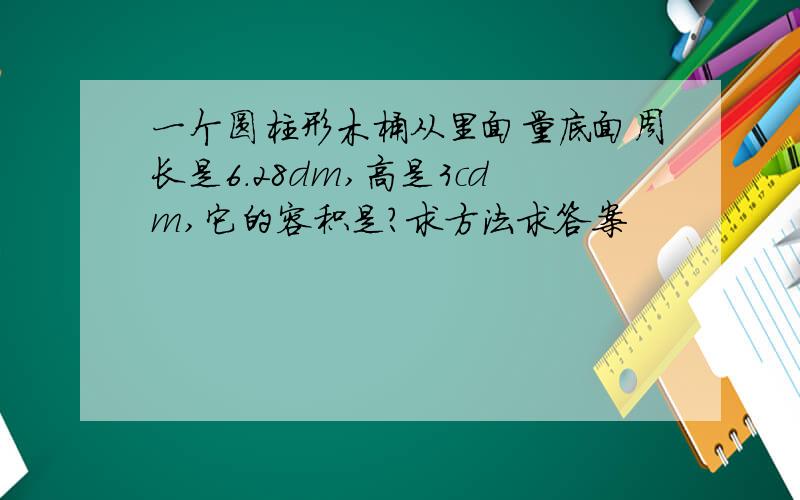 一个圆柱形木桶从里面量底面周长是6.28dm,高是3cdm,它的容积是?求方法求答案