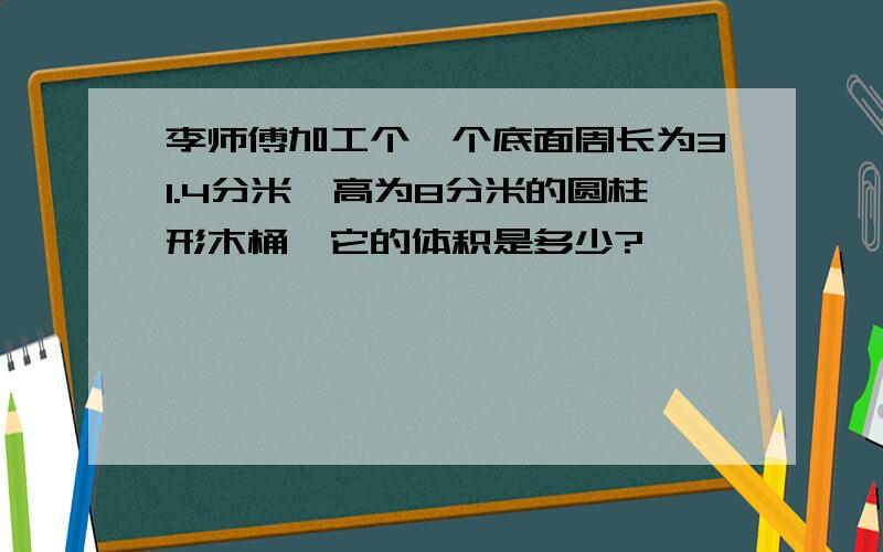 李师傅加工个一个底面周长为31.4分米,高为8分米的圆柱形木桶,它的体积是多少?