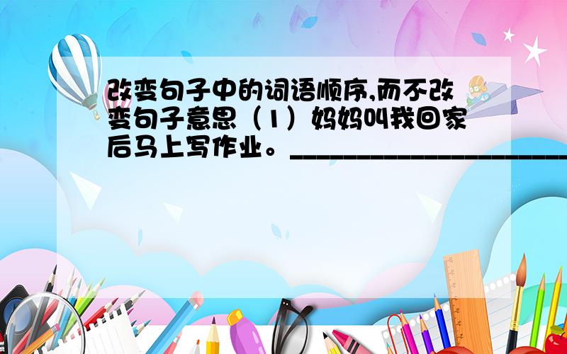 改变句子中的词语顺序,而不改变句子意思（1）妈妈叫我回家后马上写作业。_______________________