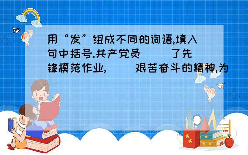 用“发”组成不同的词语,填入句中括号.共产党员( )了先锋模范作业,( )艰苦奋斗的精神,为( )社会主义经济作出了贡献.注意不能重复使用.